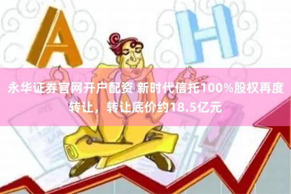 永华证券官网开户配资 新时代信托100%股权再度转让，转让底价约18.5亿元