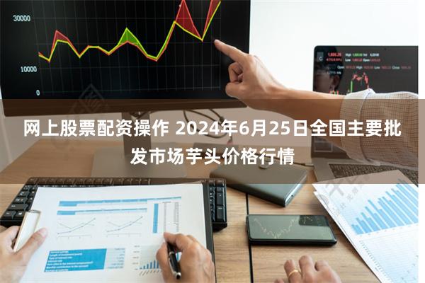 网上股票配资操作 2024年6月25日全国主要批发市场芋头价格行情