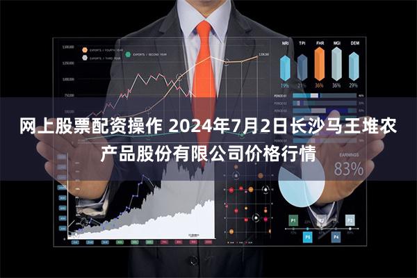 网上股票配资操作 2024年7月2日长沙马王堆农产品股份有限公司价格行情