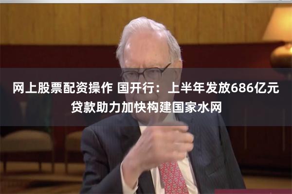 网上股票配资操作 国开行：上半年发放686亿元贷款助力加快构建国家水网