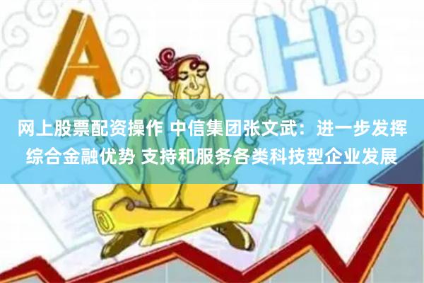 网上股票配资操作 中信集团张文武：进一步发挥综合金融优势 支持和服务各类科技型企业发展