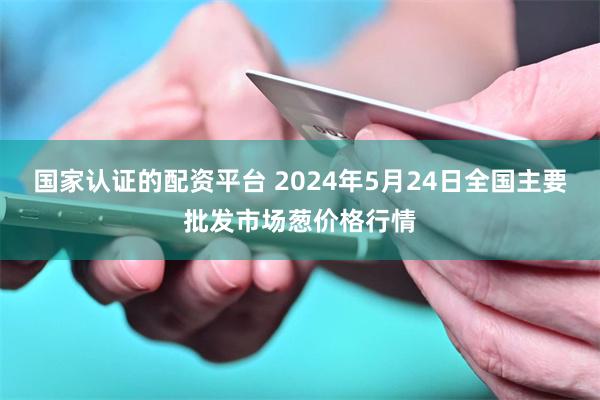 国家认证的配资平台 2024年5月24日全国主要批发市场葱价格行情