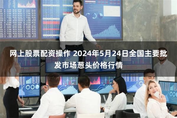 网上股票配资操作 2024年5月24日全国主要批发市场葱头价格行情