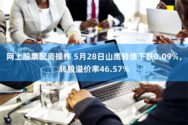 网上股票配资操作 5月28日山鹰转债下跌0.09%，转股溢价率46.57%