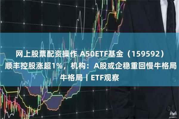 网上股票配资操作 A50ETF基金（159592）早盘溢价，顺丰控股涨超1%，机构：A股或企稳重回慢牛格局丨ETF观察