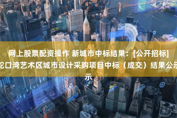 网上股票配资操作 新城市中标结果：[公开招标]蛇口湾艺术区城市设计采购项目中标（成交）结果公示