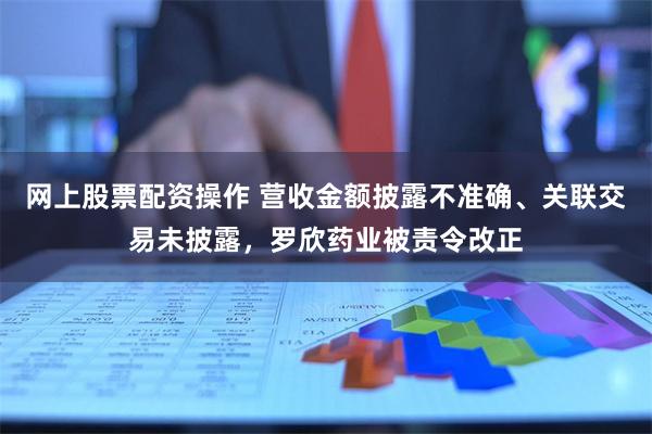 网上股票配资操作 营收金额披露不准确、关联交易未披露，罗欣药业被责令改正