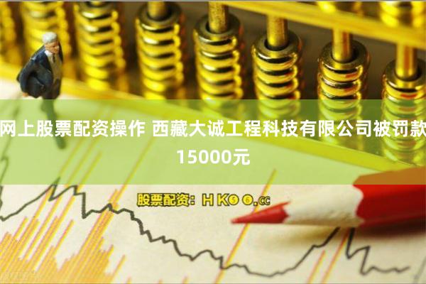 网上股票配资操作 西藏大诚工程科技有限公司被罚款15000元