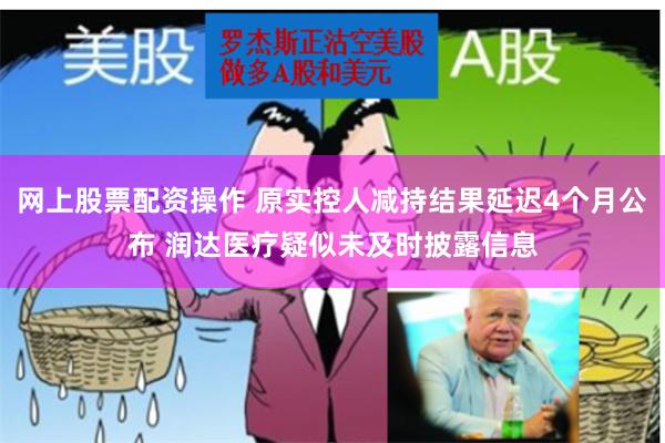 网上股票配资操作 原实控人减持结果延迟4个月公布 润达医疗疑似未及时披露信息