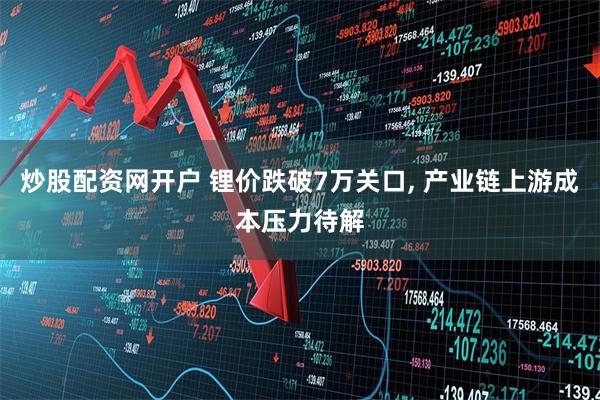 炒股配资网开户 锂价跌破7万关口, 产业链上游成本压力待解