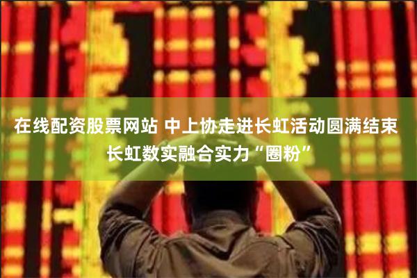 在线配资股票网站 中上协走进长虹活动圆满结束 长虹数实融合实力“圈粉”