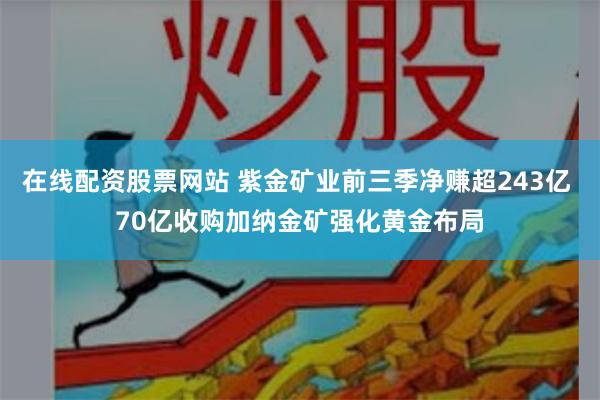 在线配资股票网站 紫金矿业前三季净赚超243亿 70亿收购加纳金矿强化黄金布局