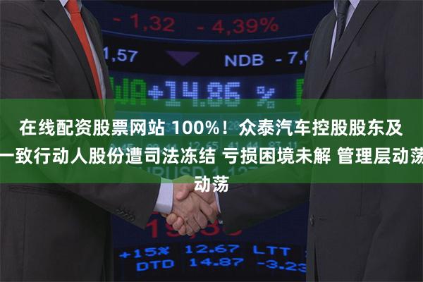 在线配资股票网站 100%！众泰汽车控股股东及一致行动人股份遭司法冻结 亏损困境未解 管理层动荡