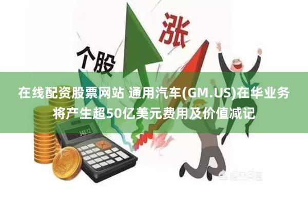 在线配资股票网站 通用汽车(GM.US)在华业务将产生超50亿美元费用及价值减记