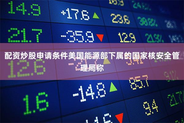 配资炒股申请条件美国能源部下属的国家核安全管理局称