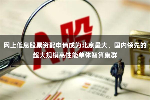 网上低息股票资配申请成为北京最大、国内领先的超大规模高性能单体智算集群